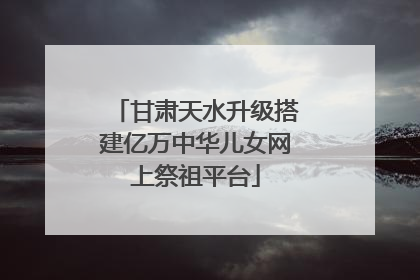 甘肃天水升级搭建亿万中华儿女网上祭祖平台